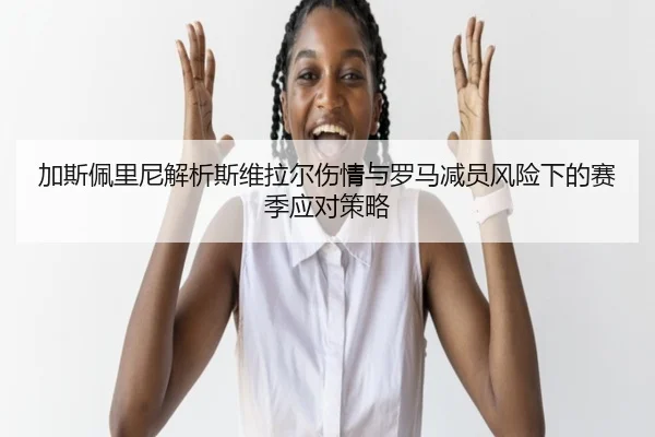 加斯佩里尼解析斯维拉尔伤情与罗马减员风险下的赛季应对策略